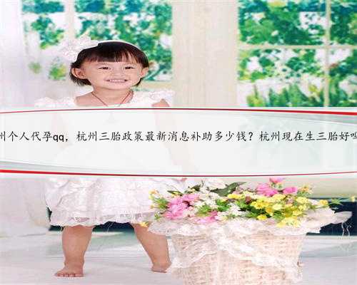 杭州个人代孕qq，杭州三胎政策最新消息补助多少钱？杭州现在生三胎好吗？