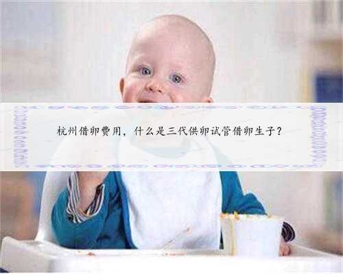 杭州借卵费用，什么是三代供卵试管借卵生子？
