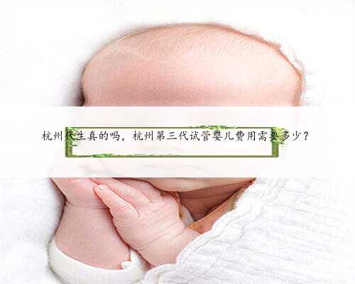杭州代生真的吗，杭州第三代试管婴儿费用需要多少？