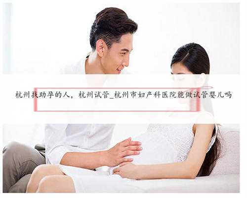 杭州找助孕的人，杭州试管_杭州市妇产科医院能做试管婴儿吗
