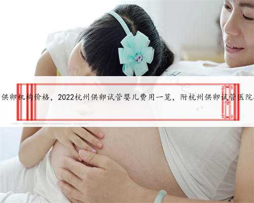 杭州供卵机构价格，2022杭州供卵试管婴儿费用一览，附杭州供卵试管医院排名
