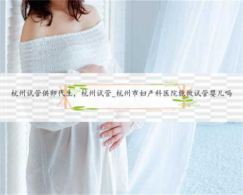 杭州试管供卵代生，杭州试管_杭州市妇产科医院能做试管婴儿吗