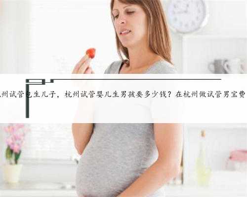 杭州试管包生儿子，杭州试管婴儿生男孩要多少钱？在杭州做试管男宝费用