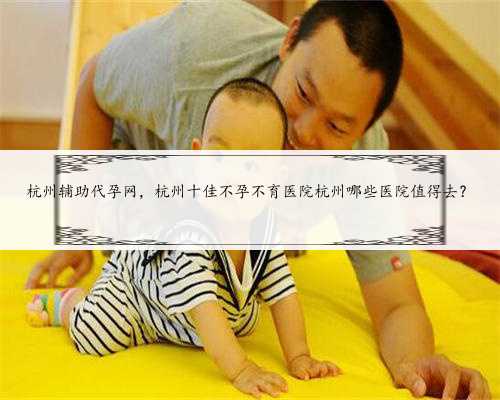 杭州辅助代孕网，杭州十佳不孕不育医院杭州哪些医院值得去？