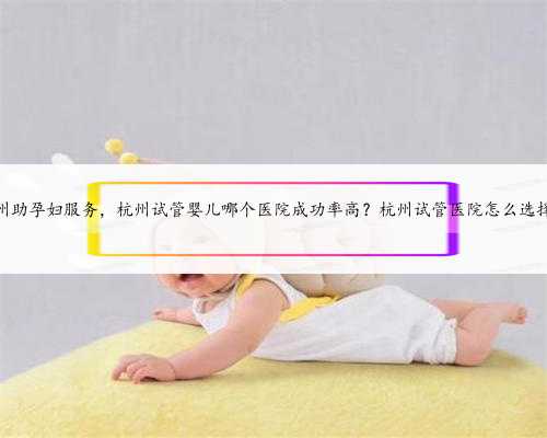 杭州助孕妇服务，杭州试管婴儿哪个医院成功率高？杭州试管医院怎么选择？