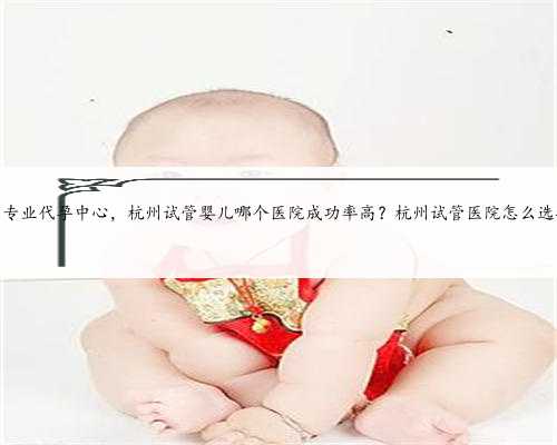 杭州专业代孕中心，杭州试管婴儿哪个医院成功率高？杭州试管医院怎么选择？