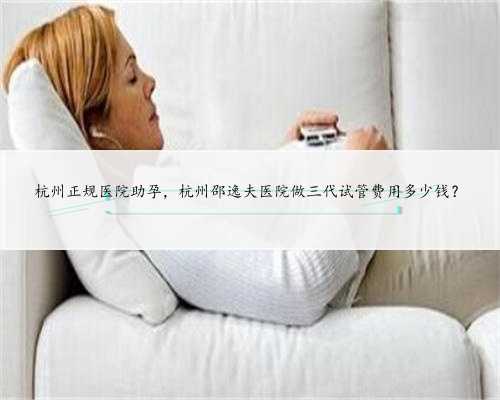 杭州正规医院助孕，杭州邵逸夫医院做三代试管费用多少钱？