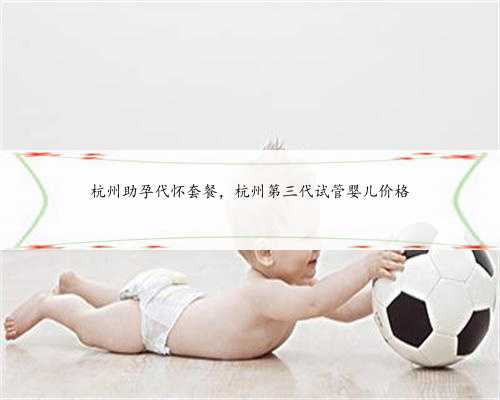 杭州助孕代怀套餐，杭州第三代试管婴儿价格