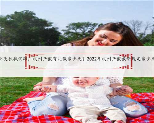 杭州失独找供卵，杭州产假育儿假多少天？2022年杭州产假最新规定多少天？