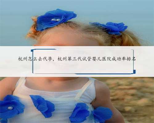 杭州怎么去代孕，杭州第三代试管婴儿医院成功率排名