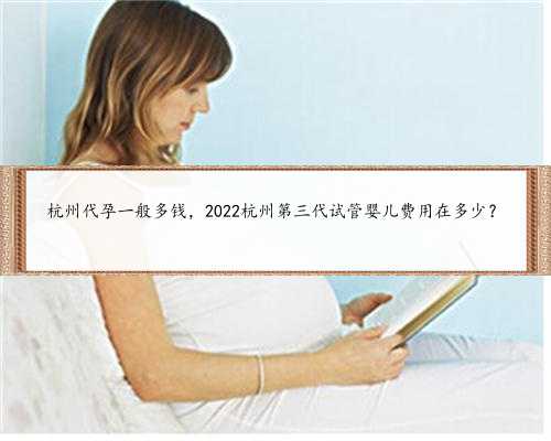 杭州代孕一般多钱，2022杭州第三代试管婴儿费用在多少？