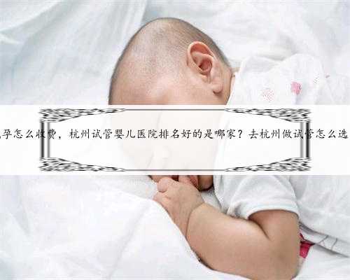 杭州代孕怎么收费，杭州试管婴儿医院排名好的是哪家？去杭州做试管怎么选医