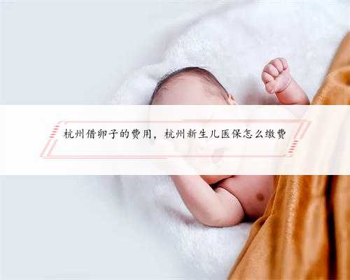 杭州借卵子的费用，杭州新生儿医保怎么缴费
