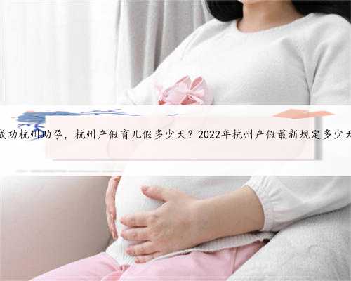 包成功杭州助孕，杭州产假育儿假多少天？2022年杭州产假最新规定多少天？